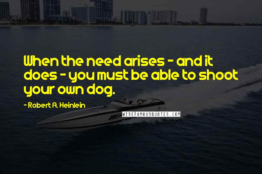 Robert A. Heinlein Quotes: When the need arises - and it does - you must be able to shoot your own dog.