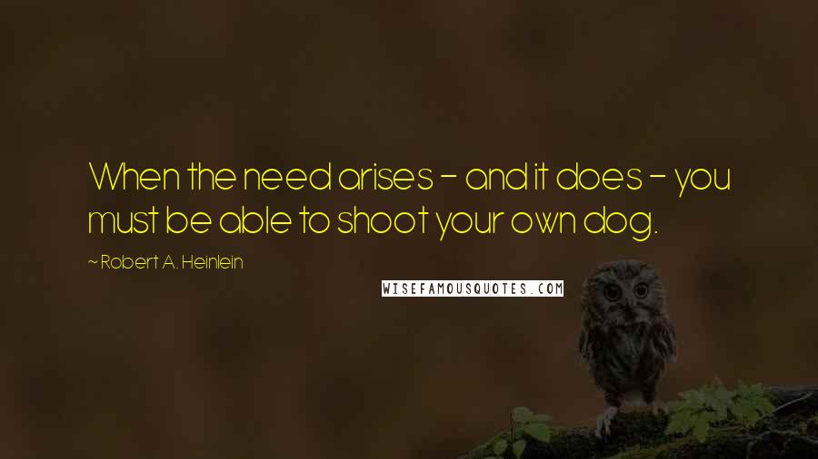 Robert A. Heinlein Quotes: When the need arises - and it does - you must be able to shoot your own dog.