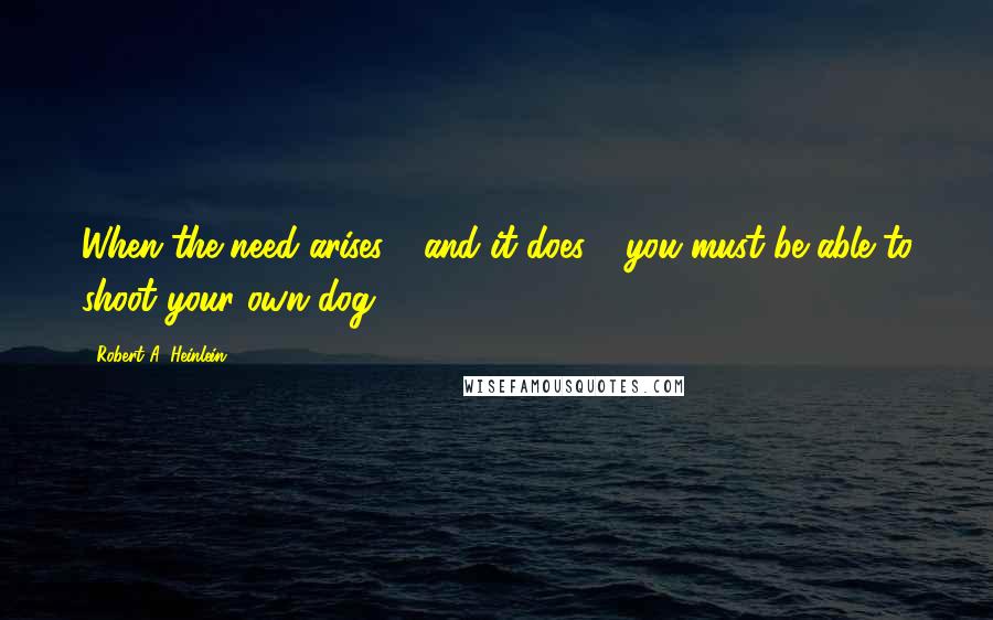 Robert A. Heinlein Quotes: When the need arises - and it does - you must be able to shoot your own dog.