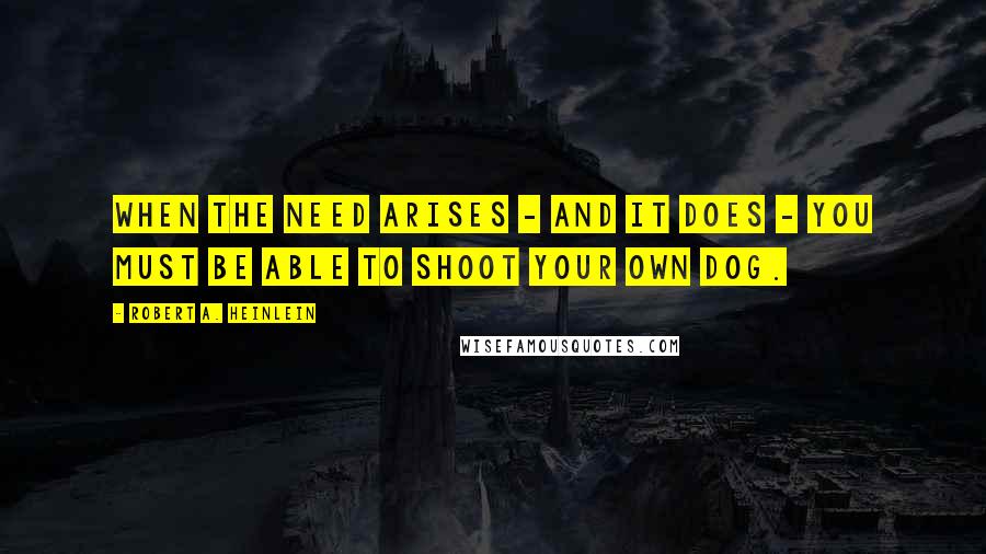Robert A. Heinlein Quotes: When the need arises - and it does - you must be able to shoot your own dog.