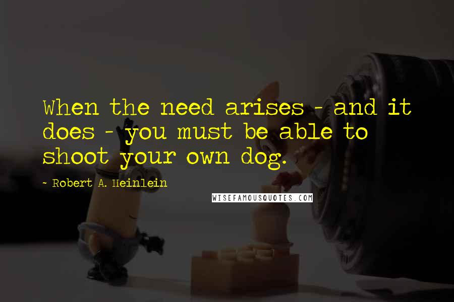Robert A. Heinlein Quotes: When the need arises - and it does - you must be able to shoot your own dog.