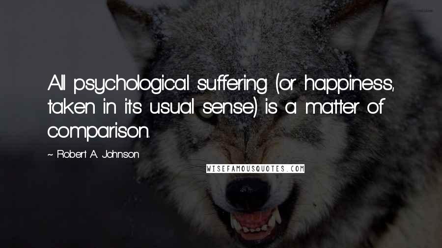 Robert A. Johnson Quotes: All psychological suffering (or happiness, taken in its usual sense) is a matter of comparison.