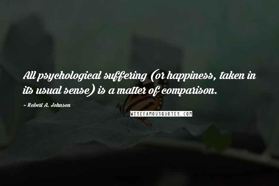 Robert A. Johnson Quotes: All psychological suffering (or happiness, taken in its usual sense) is a matter of comparison.