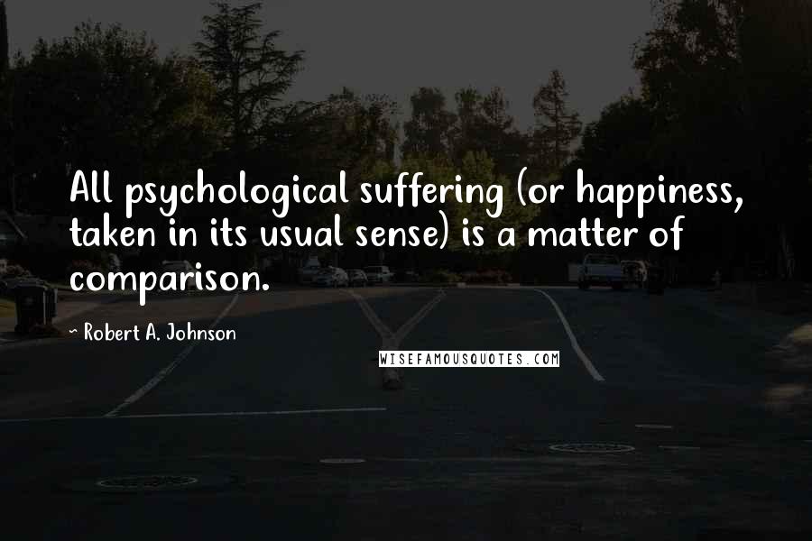 Robert A. Johnson Quotes: All psychological suffering (or happiness, taken in its usual sense) is a matter of comparison.