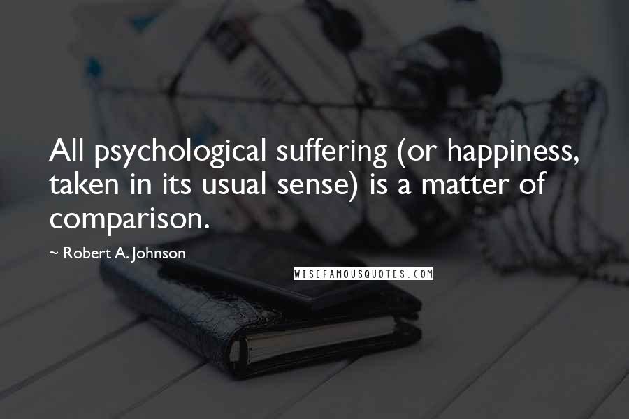 Robert A. Johnson Quotes: All psychological suffering (or happiness, taken in its usual sense) is a matter of comparison.