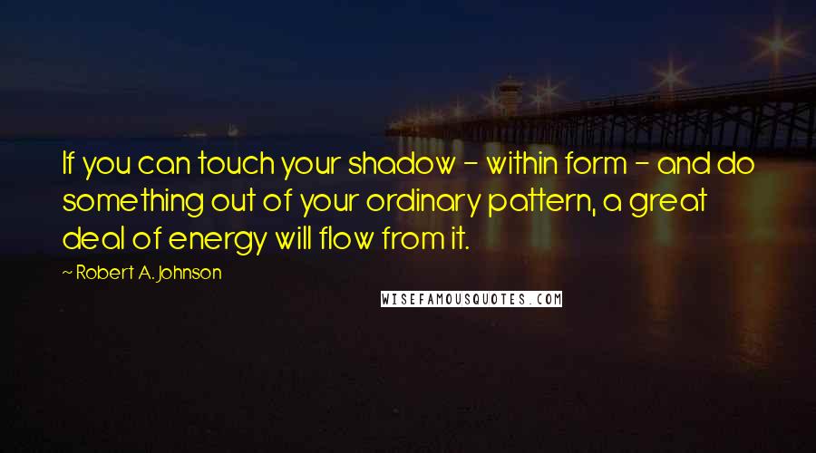 Robert A. Johnson Quotes: If you can touch your shadow - within form - and do something out of your ordinary pattern, a great deal of energy will flow from it.