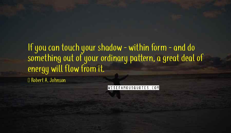 Robert A. Johnson Quotes: If you can touch your shadow - within form - and do something out of your ordinary pattern, a great deal of energy will flow from it.