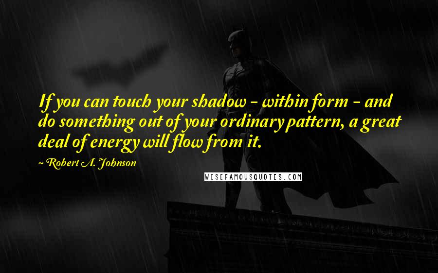 Robert A. Johnson Quotes: If you can touch your shadow - within form - and do something out of your ordinary pattern, a great deal of energy will flow from it.