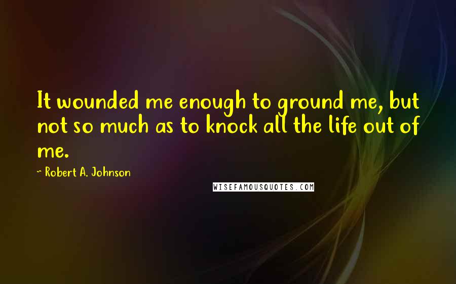 Robert A. Johnson Quotes: It wounded me enough to ground me, but not so much as to knock all the life out of me.