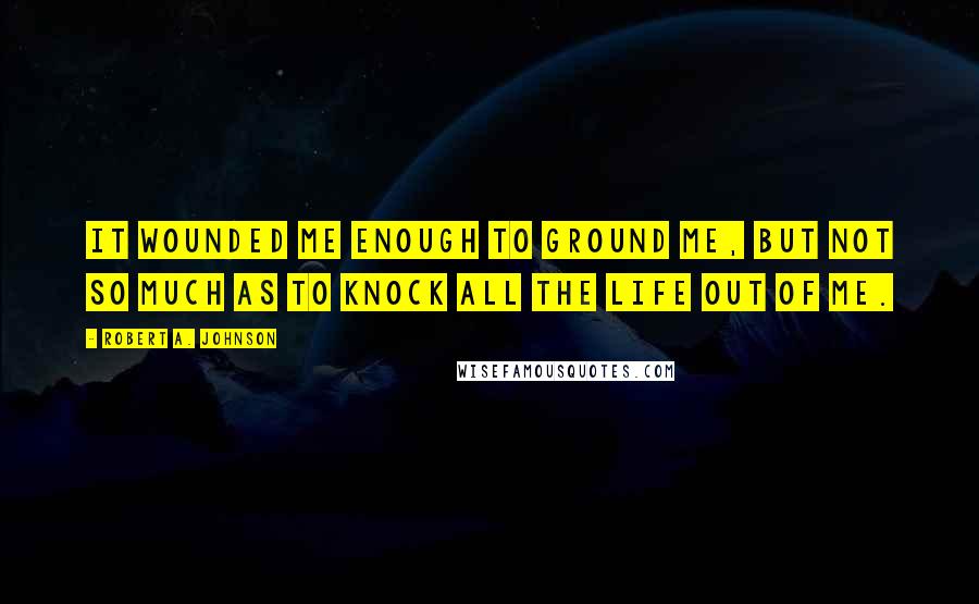 Robert A. Johnson Quotes: It wounded me enough to ground me, but not so much as to knock all the life out of me.