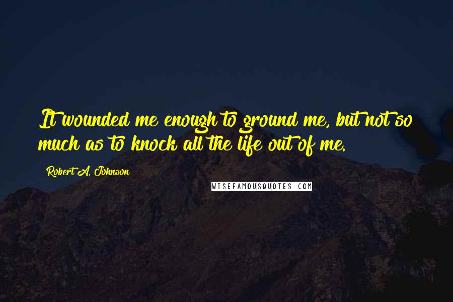 Robert A. Johnson Quotes: It wounded me enough to ground me, but not so much as to knock all the life out of me.