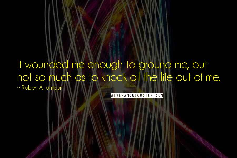 Robert A. Johnson Quotes: It wounded me enough to ground me, but not so much as to knock all the life out of me.