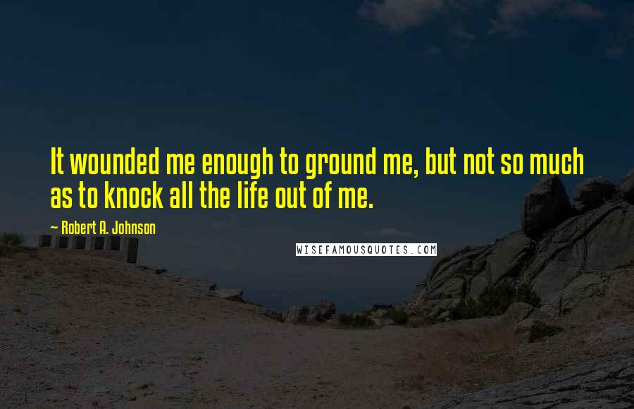 Robert A. Johnson Quotes: It wounded me enough to ground me, but not so much as to knock all the life out of me.