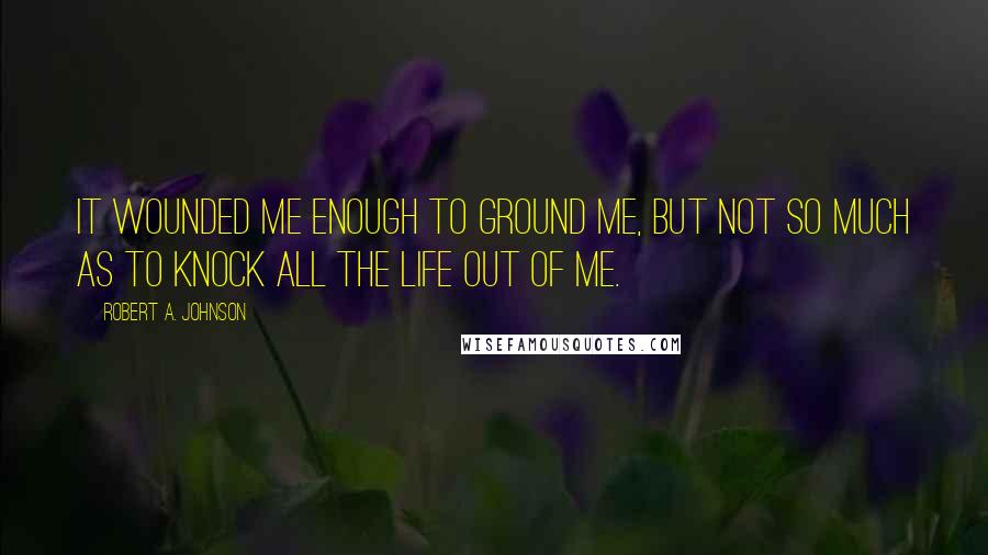 Robert A. Johnson Quotes: It wounded me enough to ground me, but not so much as to knock all the life out of me.