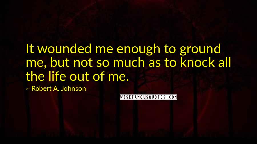 Robert A. Johnson Quotes: It wounded me enough to ground me, but not so much as to knock all the life out of me.