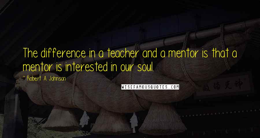 Robert A. Johnson Quotes: The difference in a teacher and a mentor is that a mentor is interested in our soul.