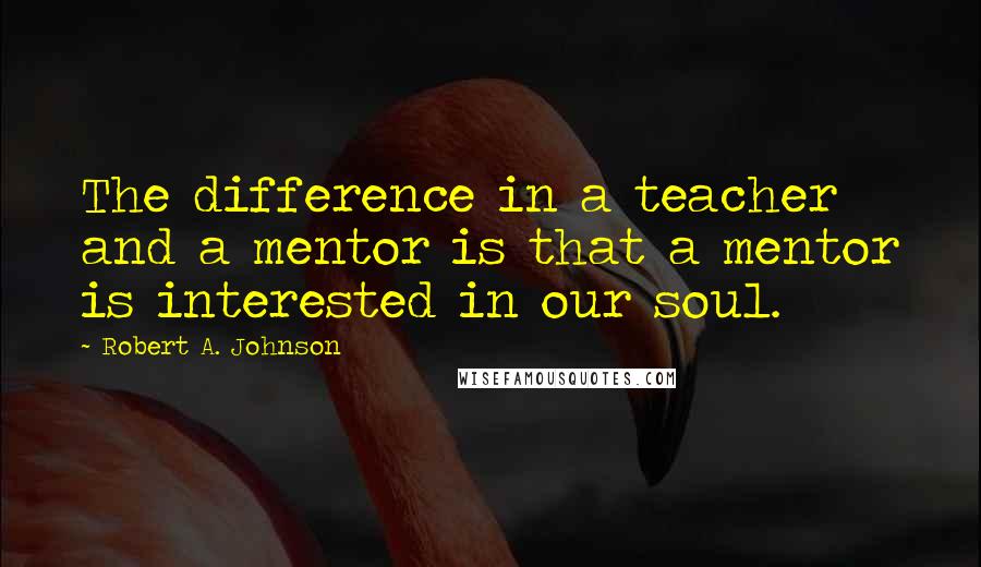 Robert A. Johnson Quotes: The difference in a teacher and a mentor is that a mentor is interested in our soul.