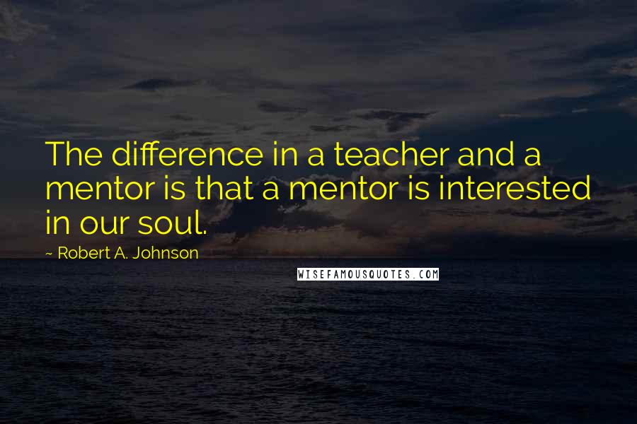 Robert A. Johnson Quotes: The difference in a teacher and a mentor is that a mentor is interested in our soul.