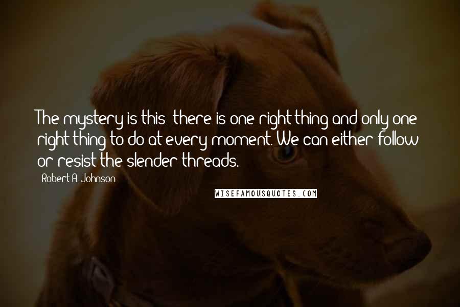 Robert A. Johnson Quotes: The mystery is this: there is one right thing and only one right thing to do at every moment. We can either follow or resist the slender threads.