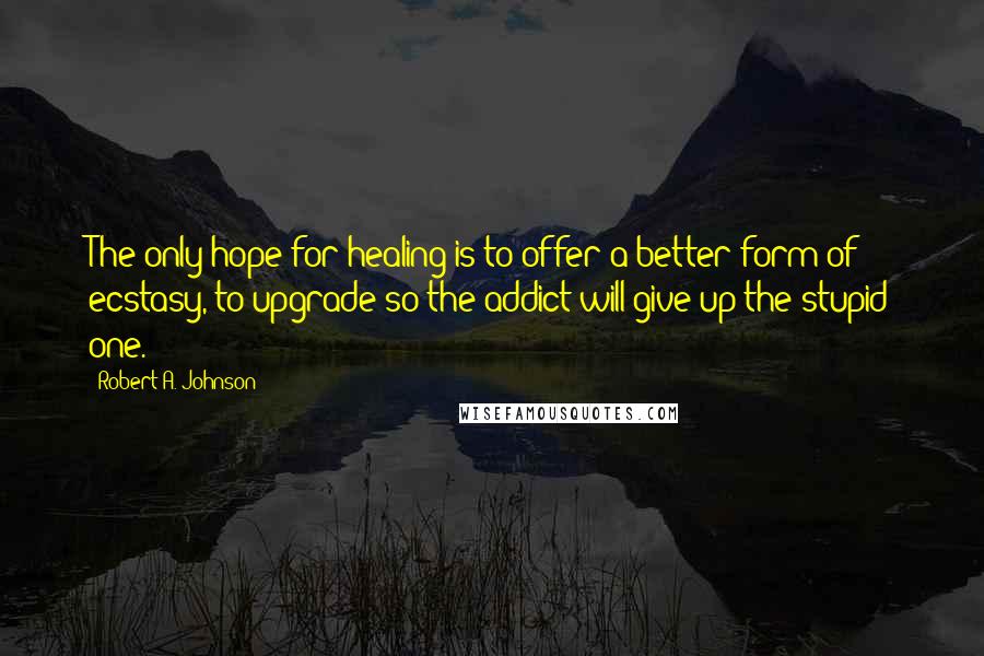 Robert A. Johnson Quotes: The only hope for healing is to offer a better form of ecstasy, to upgrade so the addict will give up the stupid one.