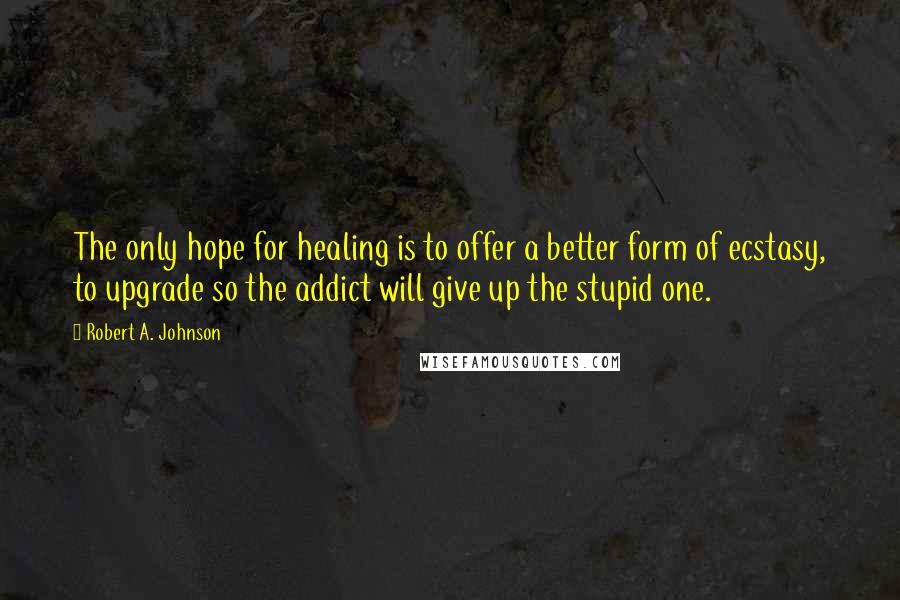 Robert A. Johnson Quotes: The only hope for healing is to offer a better form of ecstasy, to upgrade so the addict will give up the stupid one.