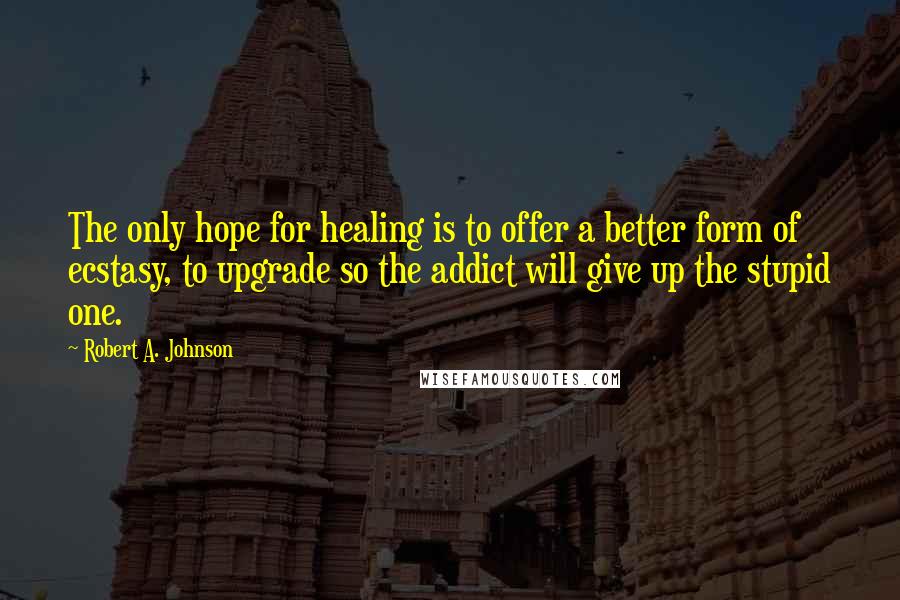 Robert A. Johnson Quotes: The only hope for healing is to offer a better form of ecstasy, to upgrade so the addict will give up the stupid one.