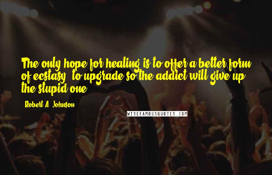 Robert A. Johnson Quotes: The only hope for healing is to offer a better form of ecstasy, to upgrade so the addict will give up the stupid one.