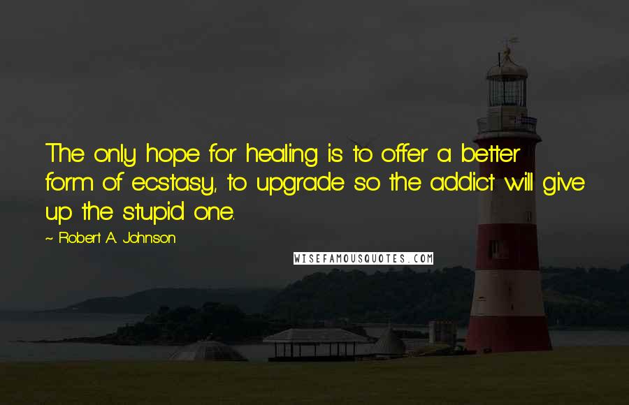 Robert A. Johnson Quotes: The only hope for healing is to offer a better form of ecstasy, to upgrade so the addict will give up the stupid one.