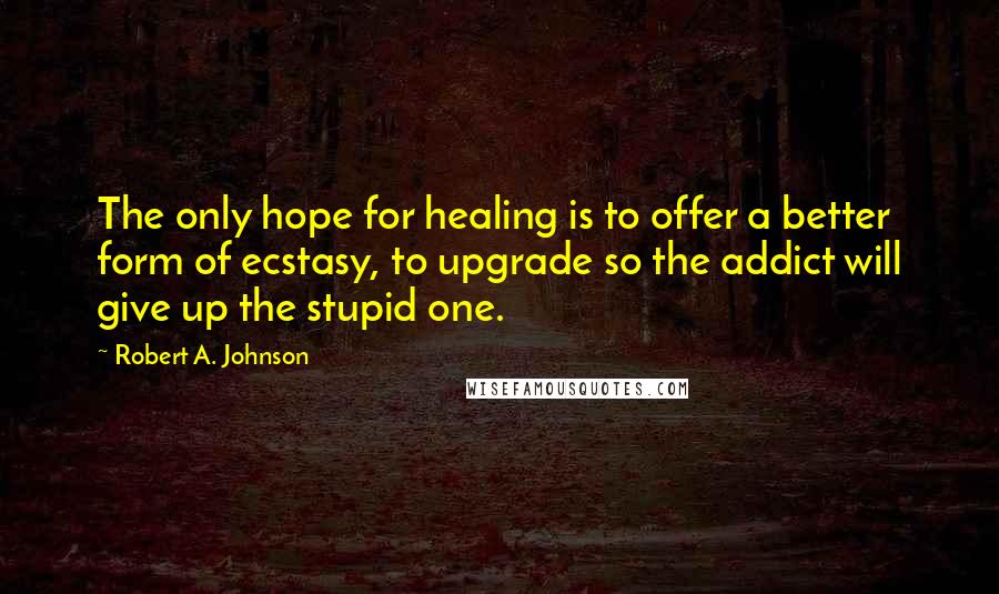 Robert A. Johnson Quotes: The only hope for healing is to offer a better form of ecstasy, to upgrade so the addict will give up the stupid one.