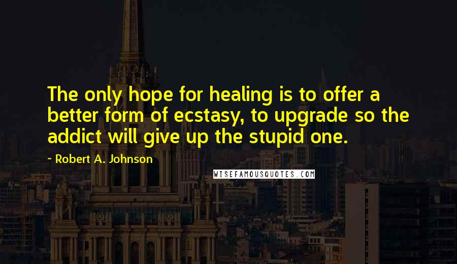 Robert A. Johnson Quotes: The only hope for healing is to offer a better form of ecstasy, to upgrade so the addict will give up the stupid one.