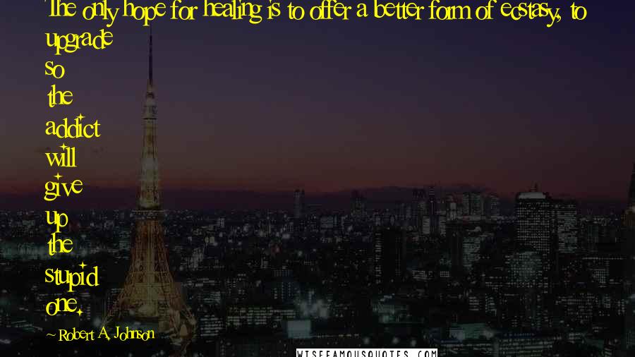 Robert A. Johnson Quotes: The only hope for healing is to offer a better form of ecstasy, to upgrade so the addict will give up the stupid one.
