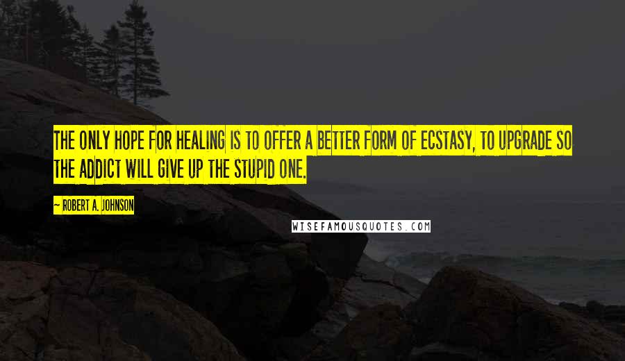 Robert A. Johnson Quotes: The only hope for healing is to offer a better form of ecstasy, to upgrade so the addict will give up the stupid one.