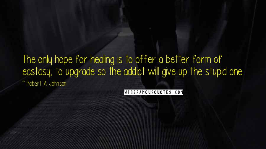 Robert A. Johnson Quotes: The only hope for healing is to offer a better form of ecstasy, to upgrade so the addict will give up the stupid one.