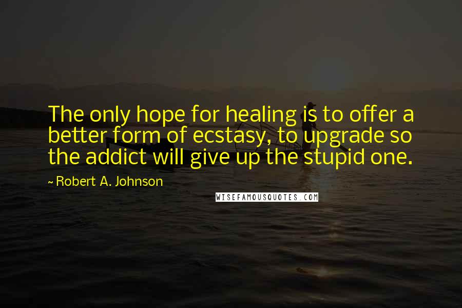 Robert A. Johnson Quotes: The only hope for healing is to offer a better form of ecstasy, to upgrade so the addict will give up the stupid one.