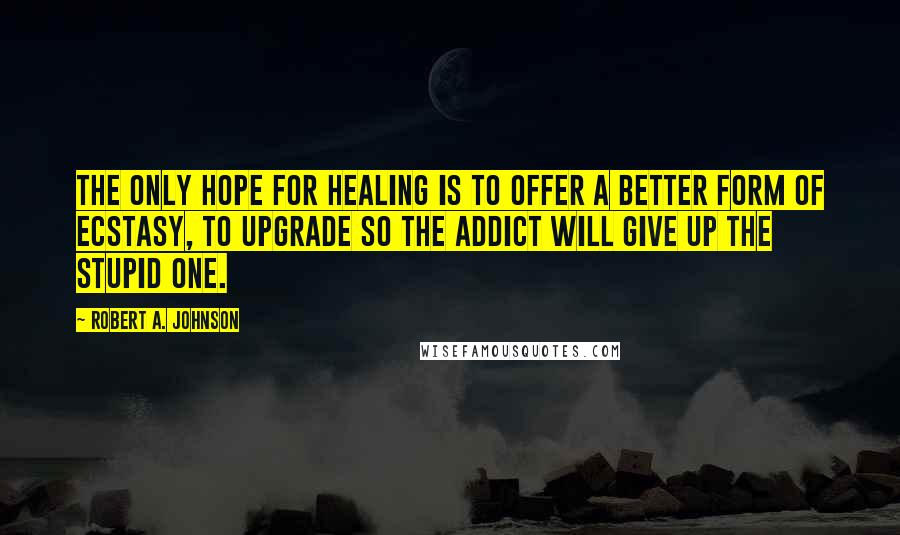 Robert A. Johnson Quotes: The only hope for healing is to offer a better form of ecstasy, to upgrade so the addict will give up the stupid one.