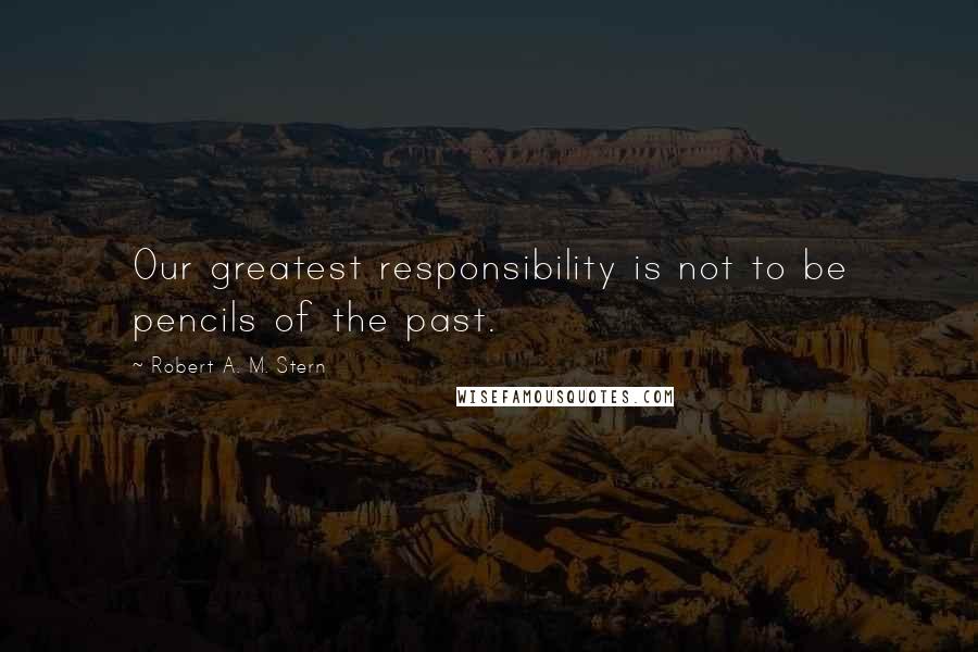 Robert A. M. Stern Quotes: Our greatest responsibility is not to be pencils of the past.