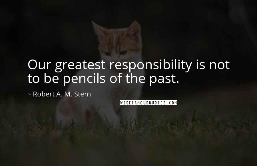 Robert A. M. Stern Quotes: Our greatest responsibility is not to be pencils of the past.