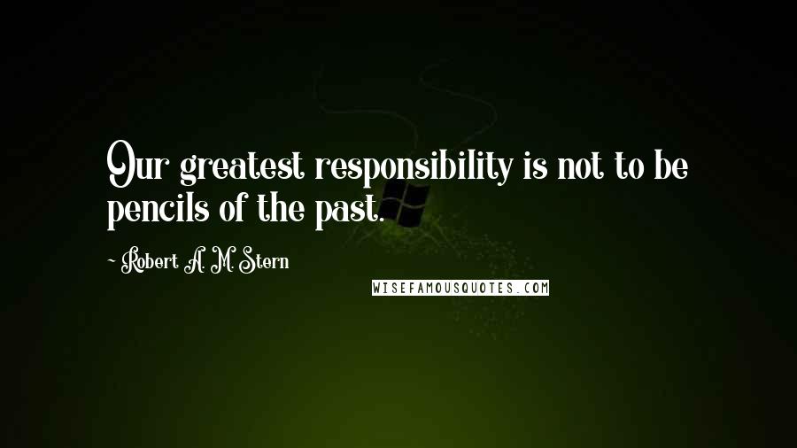 Robert A. M. Stern Quotes: Our greatest responsibility is not to be pencils of the past.