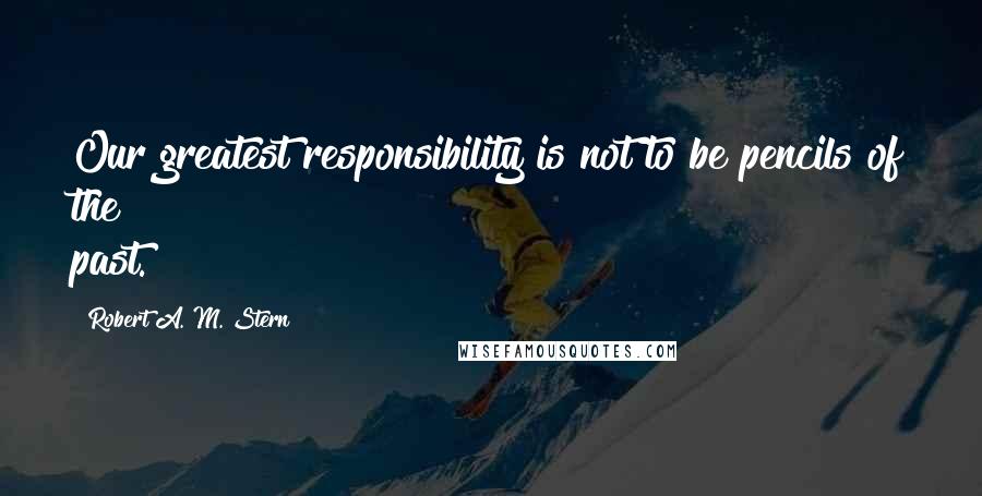 Robert A. M. Stern Quotes: Our greatest responsibility is not to be pencils of the past.