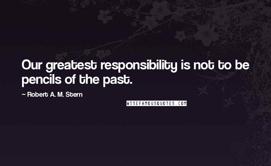 Robert A. M. Stern Quotes: Our greatest responsibility is not to be pencils of the past.