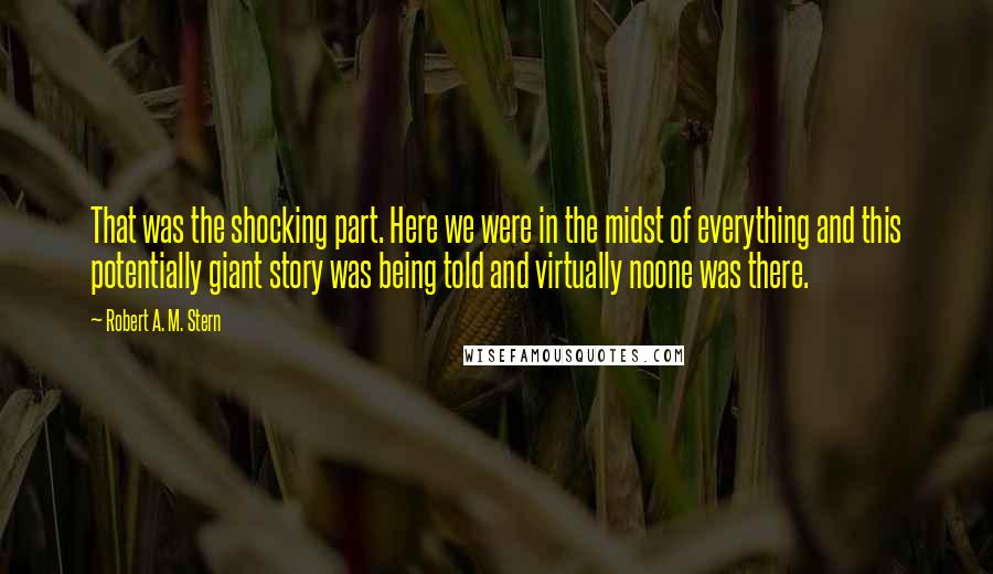 Robert A. M. Stern Quotes: That was the shocking part. Here we were in the midst of everything and this potentially giant story was being told and virtually noone was there.