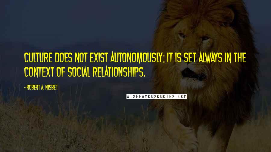 Robert A. Nisbet Quotes: Culture does not exist autonomously; it is set always in the context of social relationships.