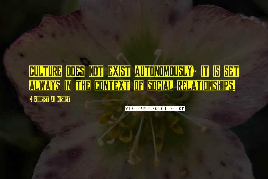 Robert A. Nisbet Quotes: Culture does not exist autonomously; it is set always in the context of social relationships.