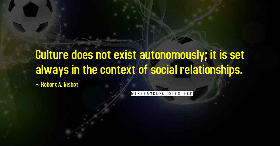 Robert A. Nisbet Quotes: Culture does not exist autonomously; it is set always in the context of social relationships.