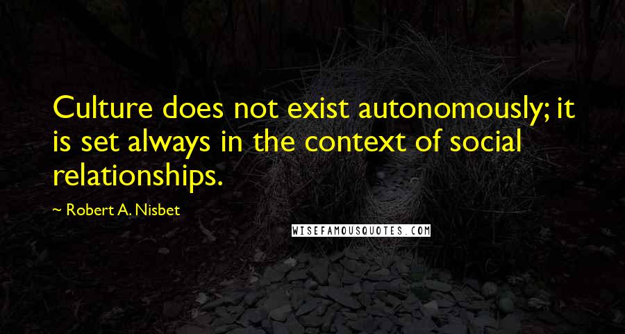 Robert A. Nisbet Quotes: Culture does not exist autonomously; it is set always in the context of social relationships.