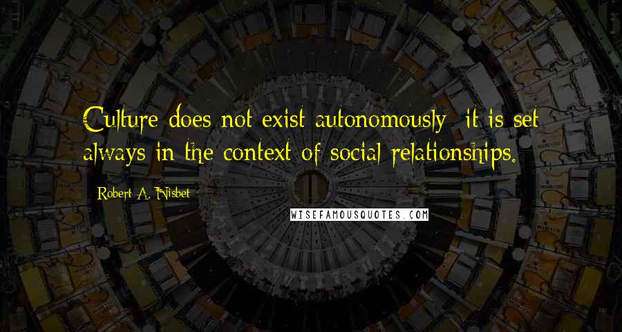 Robert A. Nisbet Quotes: Culture does not exist autonomously; it is set always in the context of social relationships.