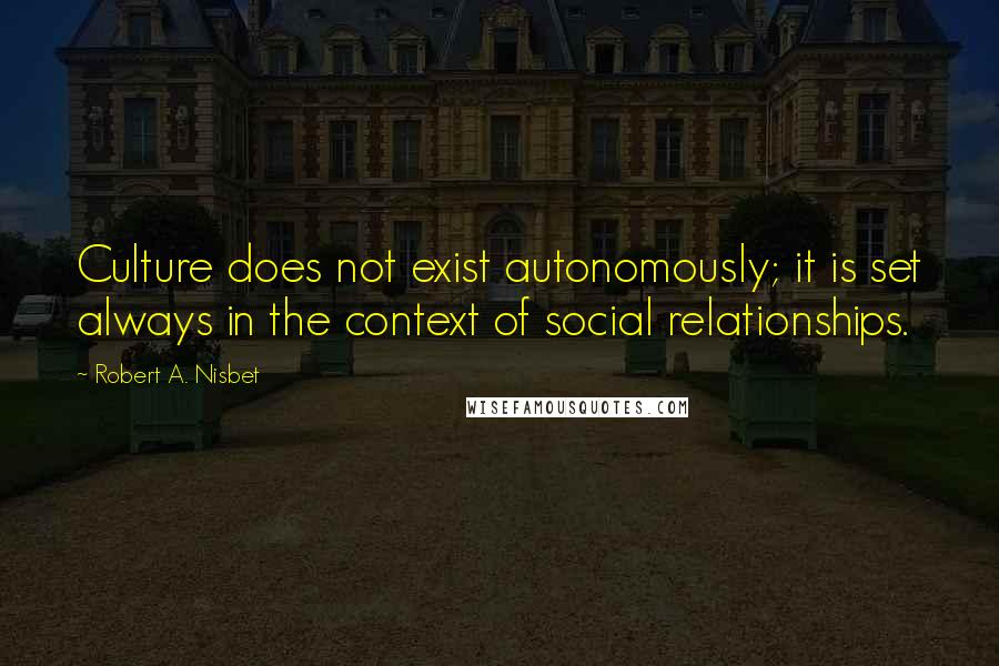 Robert A. Nisbet Quotes: Culture does not exist autonomously; it is set always in the context of social relationships.