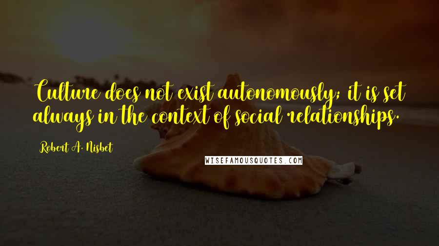 Robert A. Nisbet Quotes: Culture does not exist autonomously; it is set always in the context of social relationships.