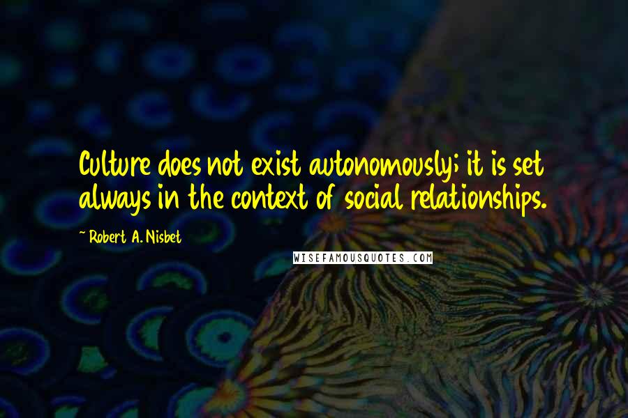 Robert A. Nisbet Quotes: Culture does not exist autonomously; it is set always in the context of social relationships.