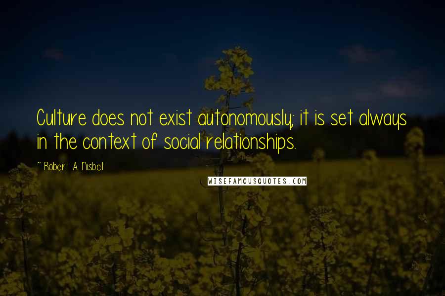 Robert A. Nisbet Quotes: Culture does not exist autonomously; it is set always in the context of social relationships.